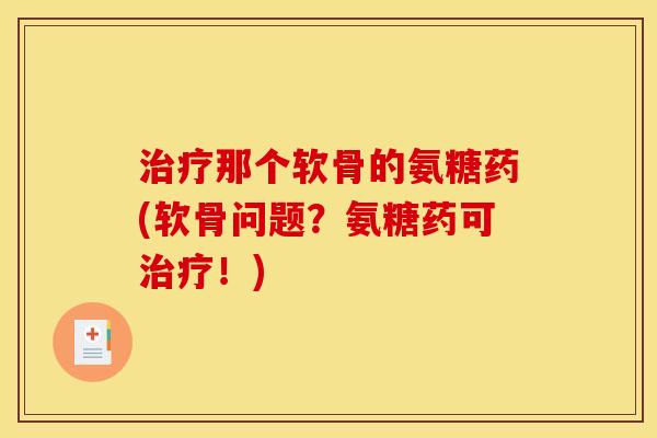 治疗那个软骨的氨糖药(软骨问题？氨糖药可治疗！)