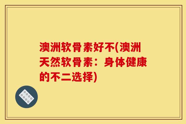 澳洲软骨素好不(澳洲天然软骨素：身体健康的不二选择)