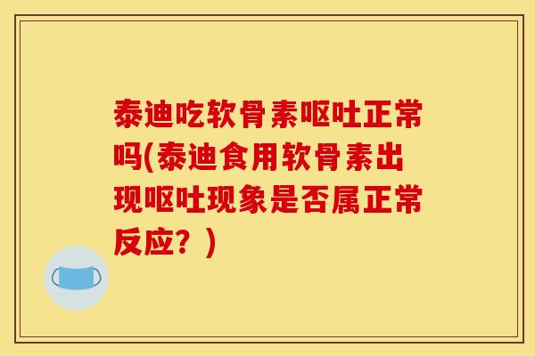 泰迪吃软骨素呕吐正常吗(泰迪食用软骨素出现呕吐现象是否属正常反应？)
