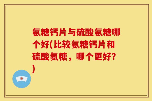 氨糖钙片与硫酸氨糖哪个好(比较氨糖钙片和硫酸氨糖，哪个更好？)
