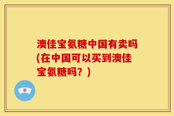 澳佳宝氨糖中国有卖吗(在中国可以买到澳佳宝氨糖吗？)