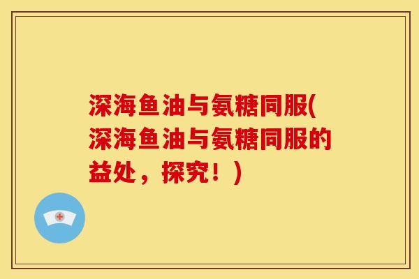 深海鱼油与氨糖同服(深海鱼油与氨糖同服的益处，探究！)