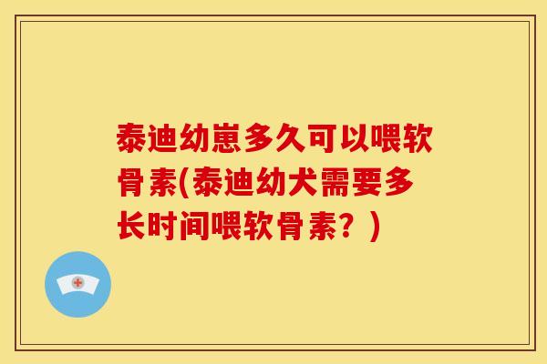 泰迪幼崽多久可以喂软骨素(泰迪幼犬需要多长时间喂软骨素？)