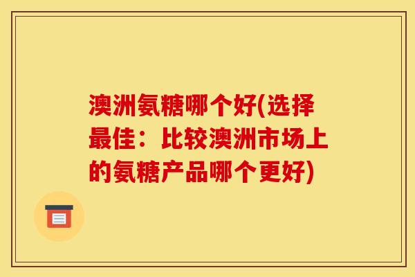澳洲氨糖哪个好(选择最佳：比较澳洲市场上的氨糖产品哪个更好)