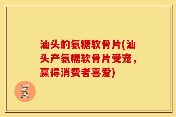 汕头的氨糖软骨片(汕头产氨糖软骨片受宠，赢得消费者喜爱)