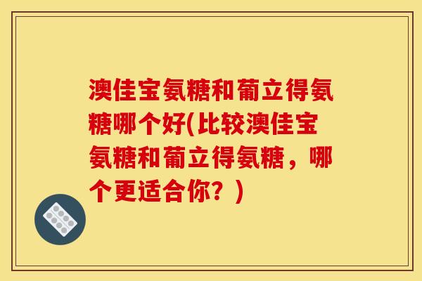 澳佳宝氨糖和葡立得氨糖哪个好(比较澳佳宝氨糖和葡立得氨糖，哪个更适合你？)
