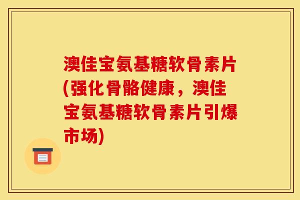 澳佳宝氨基糖软骨素片(强化骨骼健康，澳佳宝氨基糖软骨素片引爆市场)