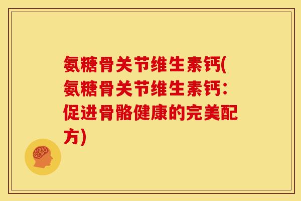 氨糖骨关节维生素钙(氨糖骨关节维生素钙：促进骨骼健康的完美配方)