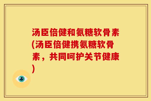 汤臣倍健和氨糖软骨素(汤臣倍健携氨糖软骨素，共同呵护关节健康)