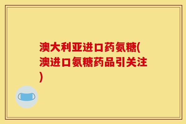 澳大利亚进口药氨糖(澳进口氨糖药品引关注)