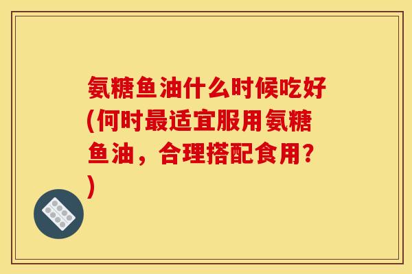 氨糖鱼油什么时候吃好(何时最适宜服用氨糖鱼油，合理搭配食用？)