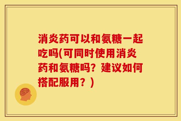 消炎药可以和氨糖一起吃吗(可同时使用消炎药和氨糖吗？建议如何搭配服用？)