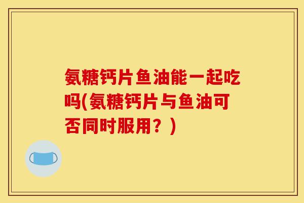 氨糖钙片鱼油能一起吃吗(氨糖钙片与鱼油可否同时服用？)