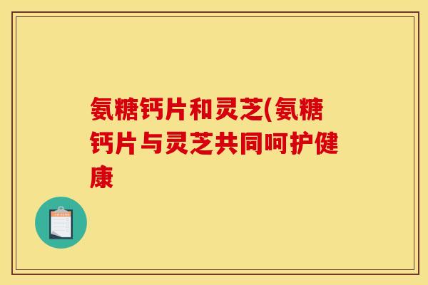 氨糖钙片和灵芝(氨糖钙片与灵芝共同呵护健康