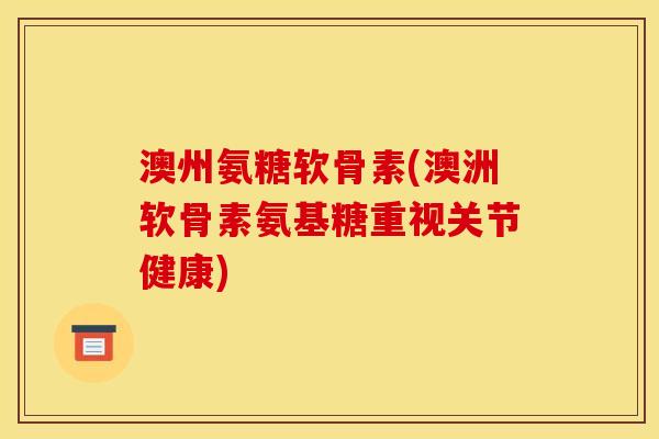 澳州氨糖软骨素(澳洲软骨素氨基糖重视关节健康)