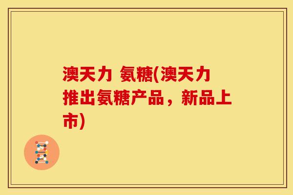 澳天力 氨糖(澳天力推出氨糖产品，新品上市)