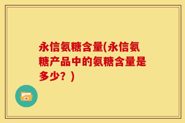 永信氨糖含量(永信氨糖产品中的氨糖含量是多少？)