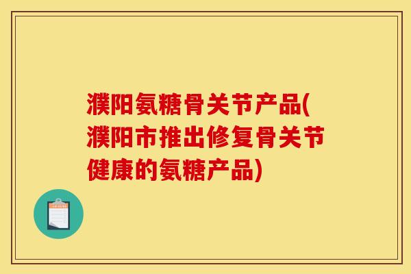 濮阳氨糖骨关节产品(濮阳市推出修复骨关节健康的氨糖产品)