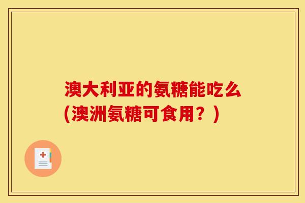 澳大利亚的氨糖能吃么(澳洲氨糖可食用？)