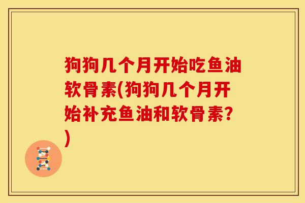 狗狗几个月开始吃鱼油软骨素(狗狗几个月开始补充鱼油和软骨素？)