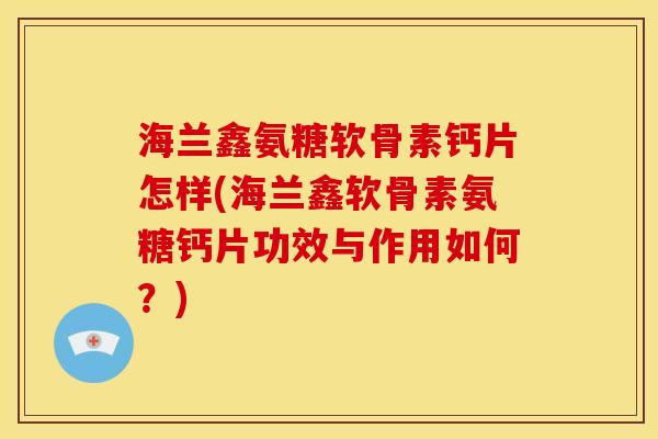 海兰鑫氨糖软骨素钙片怎样(海兰鑫软骨素氨糖钙片功效与作用如何？)