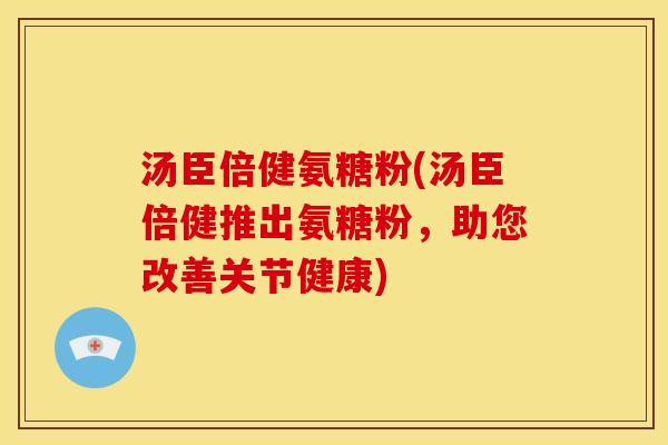 汤臣倍健氨糖粉(汤臣倍健推出氨糖粉，助您改善关节健康)