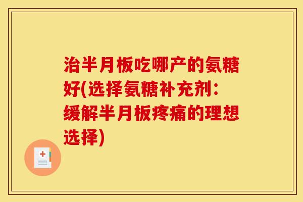治半月板吃哪产的氨糖好(选择氨糖补充剂：缓解半月板疼痛的理想选择)