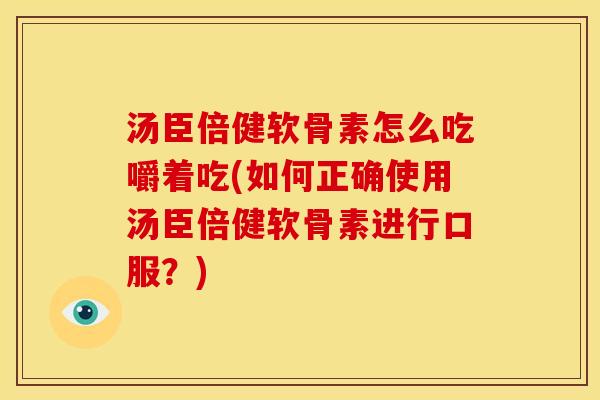 汤臣倍健软骨素怎么吃嚼着吃(如何正确使用汤臣倍健软骨素进行口服？)