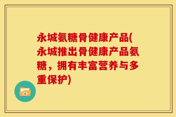 永城氨糖骨健康产品(永城推出骨健康产品氨糖，拥有丰富营养与多重保护)