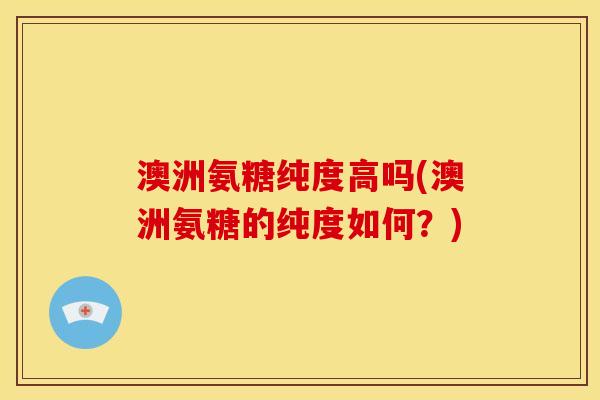 澳洲氨糖纯度高吗(澳洲氨糖的纯度如何？)