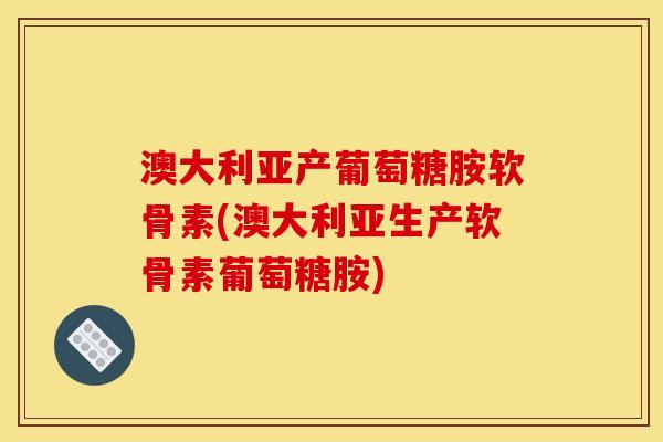 澳大利亚产葡萄糖胺软骨素(澳大利亚生产软骨素葡萄糖胺)