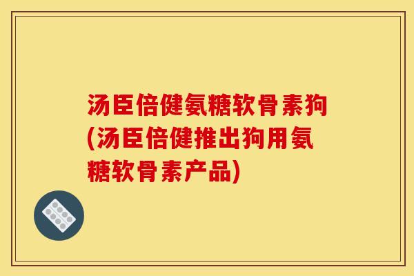 汤臣倍健氨糖软骨素狗(汤臣倍健推出狗用氨糖软骨素产品)
