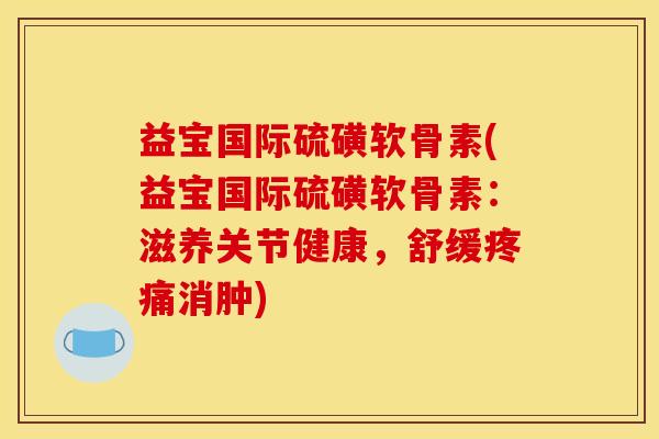益宝国际硫磺软骨素(益宝国际硫磺软骨素：滋养关节健康，舒缓疼痛消肿)