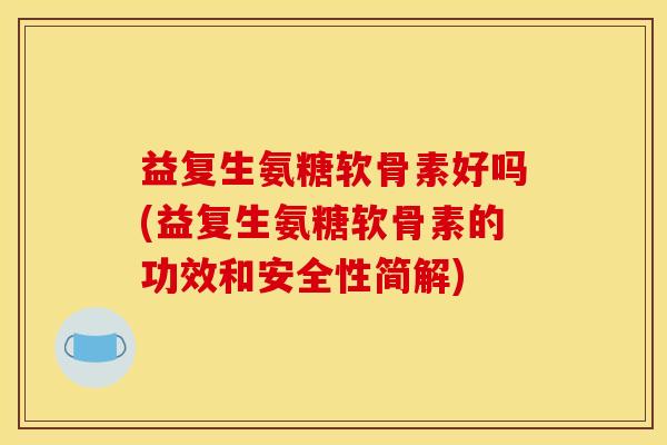 益复生氨糖软骨素好吗(益复生氨糖软骨素的功效和安全性简解)