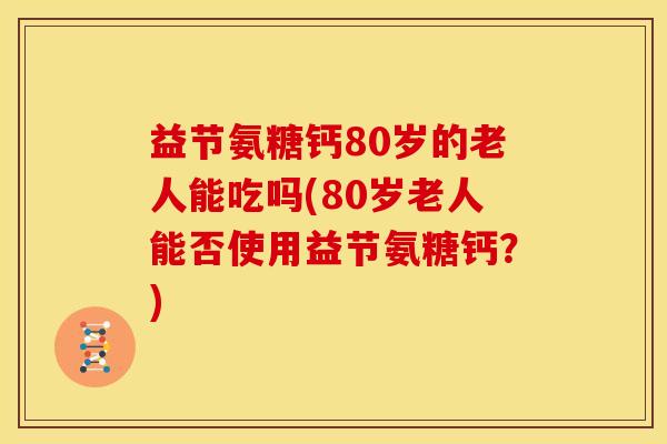 益节氨糖钙80岁的老人能吃吗(80岁老人能否使用益节氨糖钙？)