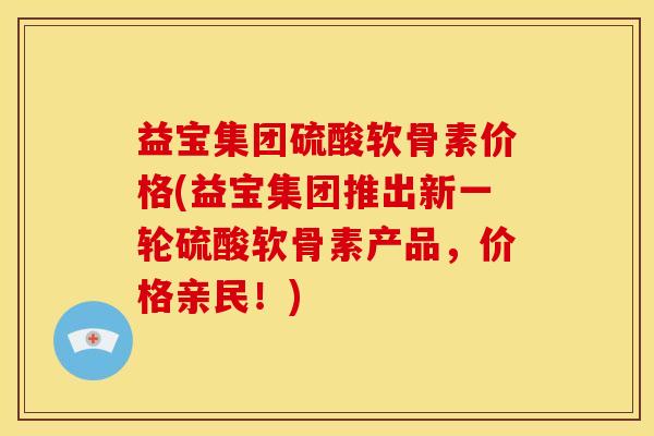 益宝集团硫酸软骨素价格(益宝集团推出新一轮硫酸软骨素产品，价格亲民！)