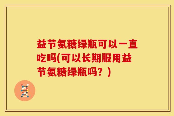 益节氨糖绿瓶可以一直吃吗(可以长期服用益节氨糖绿瓶吗？)