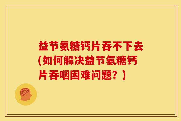 益节氨糖钙片吞不下去(如何解决益节氨糖钙片吞咽困难问题？)