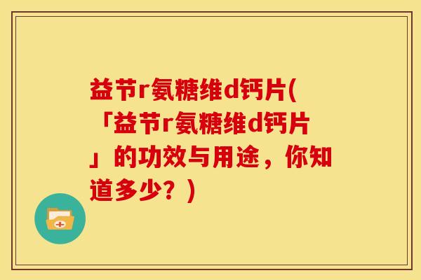益节r氨糖维d钙片(「益节r氨糖维d钙片」的功效与用途，你知道多少？)