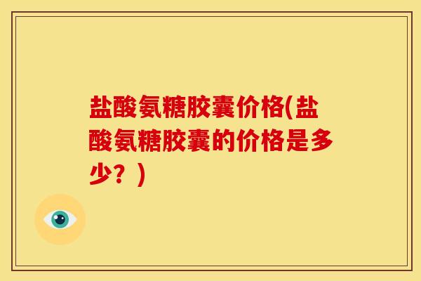 盐酸氨糖胶囊价格(盐酸氨糖胶囊的价格是多少？)