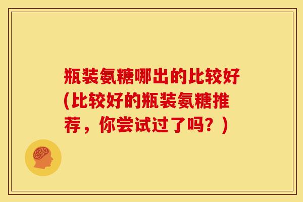 瓶装氨糖哪出的比较好(比较好的瓶装氨糖推荐，你尝试过了吗？)