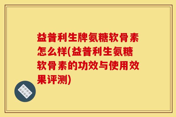 益普利生牌氨糖软骨素怎么样(益普利生氨糖软骨素的功效与使用效果评测)