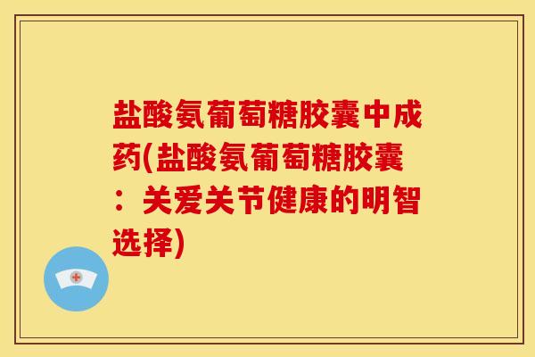盐酸氨葡萄糖胶囊中成药(盐酸氨葡萄糖胶囊：关爱关节健康的明智选择)