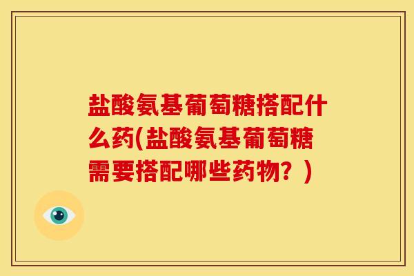 盐酸氨基葡萄糖搭配什么药(盐酸氨基葡萄糖需要搭配哪些药物？)
