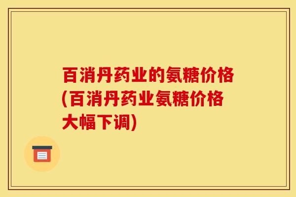百消丹药业的氨糖价格(百消丹药业氨糖价格大幅下调)
