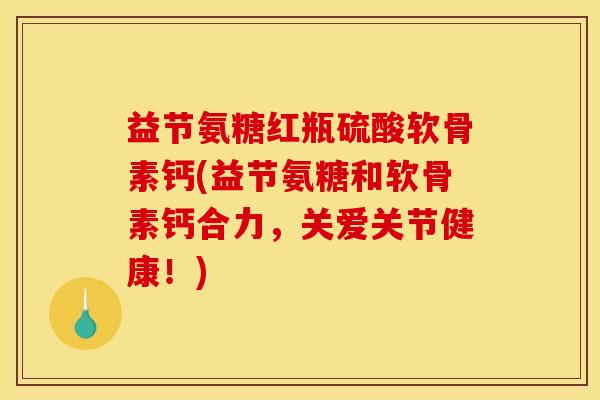 益节氨糖红瓶硫酸软骨素钙(益节氨糖和软骨素钙合力，关爱关节健康！)