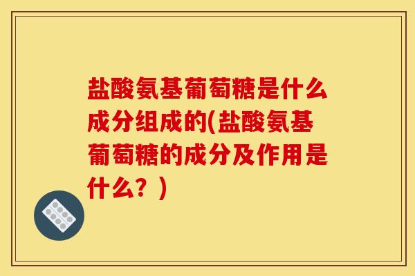 盐酸氨基葡萄糖是什么成分组成的(盐酸氨基葡萄糖的成分及作用是什么？)