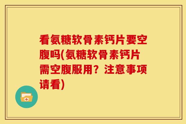 看氨糖软骨素钙片要空腹吗(氨糖软骨素钙片需空腹服用？注意事项请看)
