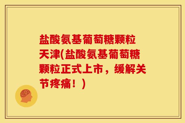 盐酸氨基葡萄糖颗粒 天津(盐酸氨基葡萄糖颗粒正式上市，缓解关节疼痛！)