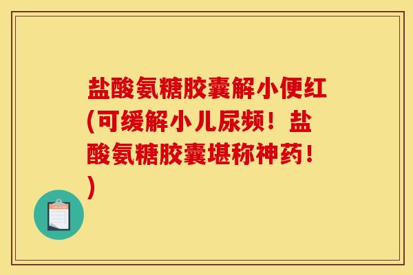 盐酸氨糖胶囊解小便红(可缓解小儿尿频！盐酸氨糖胶囊堪称神药！)
